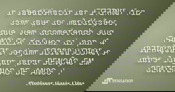 a obediência ao ETERNO faz com que as maldições, que vem acometendo sua FAMÍLIA talvez aí por 4 GERAÇÕES sejam DISSOLVIDAS,e abre lugar para BENÇÃO EM CENTENAS ... Frase de Professor IsaÍas Lima.