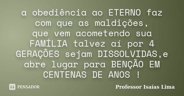 a obediência ao ETERNO faz com que as maldições, que vem acometendo sua FAMÍLIA talvez aí por 4 GERAÇÕES sejam DISSOLVIDAS,e abre lugar para BENÇÃO EM CENTENAS ... Frase de Professor IsaÍas Lima.