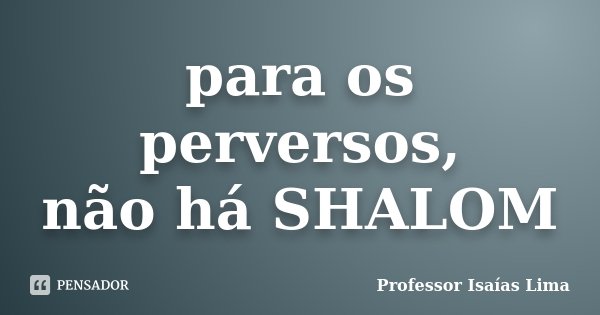 para os perversos, não há SHALOM... Frase de Professor Isaías Lima.