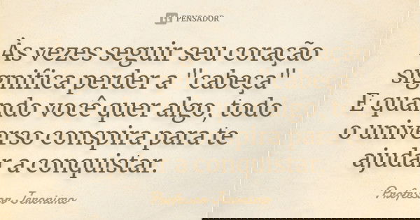 Às vezes seguir seu coração significa perder a "cabeça" E quando você quer algo, todo o universo conspira para te ajudar a conquistar.... Frase de Professor Jerônimo.
