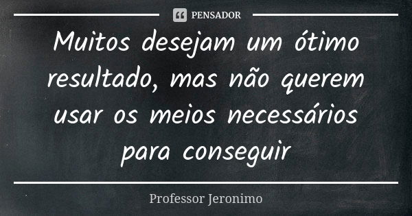 Muitos desejam um ótimo resultado, mas não querem usar os meios necessários para conseguir... Frase de Professor Jerônimo.