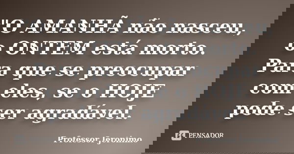 "O AMANHÃ não nasceu, o ONTEM está morto. Para que se preocupar com eles, se o HOJE pode ser agradável.... Frase de Professor Jeronimo.