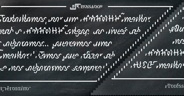 Trabalhamos por um AMANHÃ melhor. Quando o AMANHÃ chega, ao invés de nos alegramos... queremos uma AMANHÃ melhor! Temos que fazer de HOJE melhor e nos alegrarmo... Frase de Professor Jerônimo.
