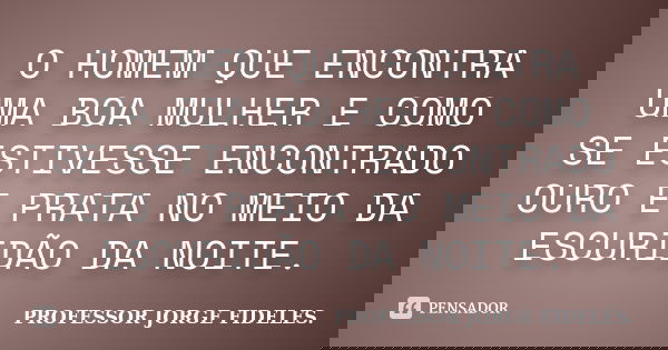 O HOMEM QUE ENCONTRA UMA BOA MULHER E COMO SE ESTIVESSE ENCONTRADO OURO E PRATA NO MEIO DA ESCURIDÃO DA NOITE.... Frase de PROFESSOR JORGE FIDELES.