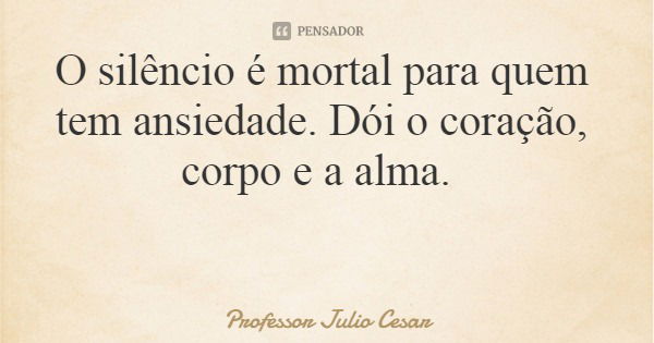 O silêncio é mortal para quem tem ansiedade. Dói o coração, corpo e a alma.... Frase de Professor Julio Cesar.