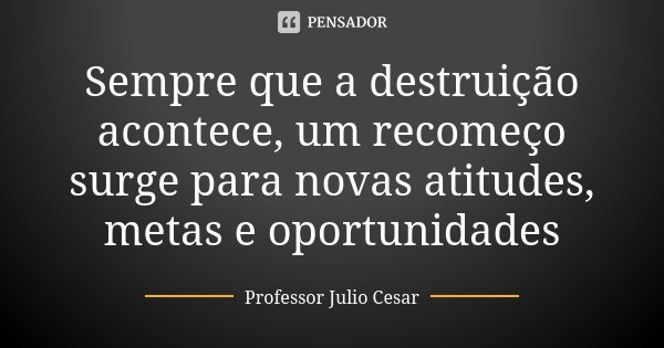 Sempre que a destruição acontece, um recomeço surge para novas atitudes, metas e oportunidades... Frase de Professor Julio Cesar.