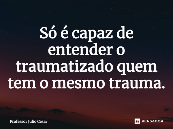 ⁠Só é capaz de entender o traumatizado quem tem o mesmo trauma.... Frase de Professor Julio Cesar.