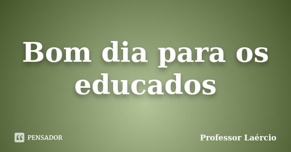 Bom dia para os educados... Frase de Professor Laércio.