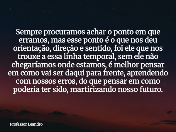 Sempre procuramos achar o ponto em que erramos, mas esse ponto é o que nos deu orientação, direção e sentido, foi ele que nos trouxe a essa linha temporal, sem ... Frase de Professor Leandro.