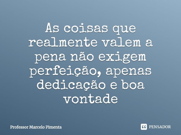 As coisas que realmente valem a pena não exigem perfeição, apenas dedicação e boa vontade... Frase de Professor Marcelo Pimenta.