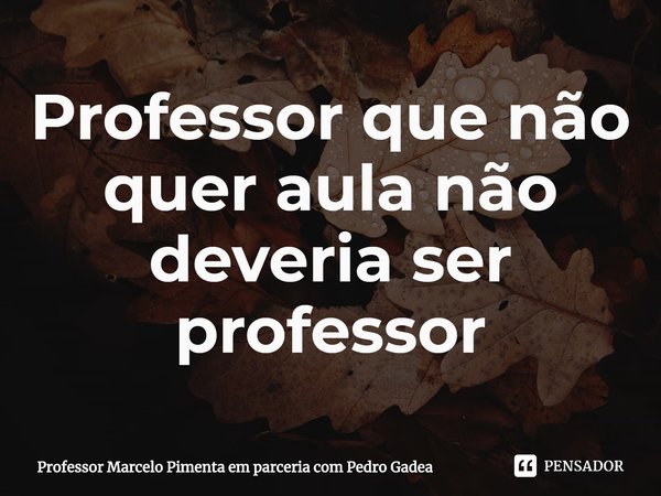 ⁠Professor que não quer aula não deveria ser professor... Frase de Professor Marcelo Pimenta em parceria com Pedro Gadea.