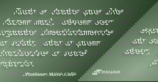 Tudo e todos que lhe fazem mal, devem ser expurgados imediatamente da sua vida, doa a quem doer, inclusive a você próprio.... Frase de Professor Mário Célio.