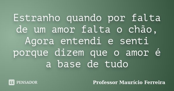 Estranho quando por falta de um amor falta o chão, Agora entendi e senti porque dizem que o amor é a base de tudo... Frase de Professor Maurício Ferreira.