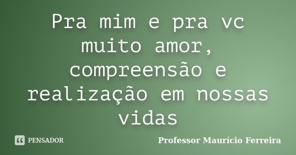 Pra mim e pra vc muito amor, compreensão e realização em nossas vidas... Frase de Professor Maurício Ferreira.