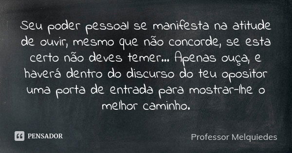 Seu poder pessoal se manifesta na atitude de ouvir, mesmo que não concorde, se esta certo não deves temer... Apenas ouça, e haverá dentro do discurso do teu opo... Frase de Professor Melquiedes.