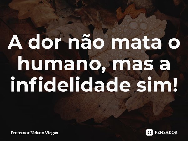 ⁠A dor não mata o humano, mas a infidelidade sim!... Frase de Professor Nelson Viegas.