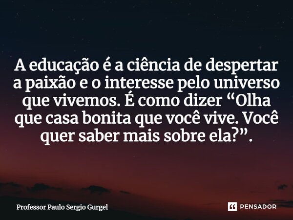 ⁠A educação é a ciência de despertar a paixão e o interesse pelo universo que vivemos. É como dizer “Olha que casa bonita que você vive. Você quer saber mais so... Frase de Professor Paulo Sergio Gurgel.