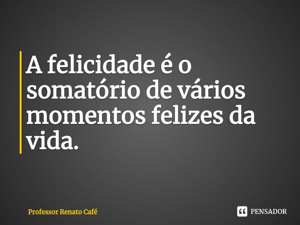 ⁠A felicidade é o somatório de vários momentos felizes da vida.... Frase de Professor Renato Café.