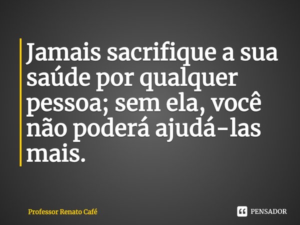 ⁠Jamais sacrifique a sua saúde por qualquer pessoa; sem ela, você não poderá ajudá-las mais.... Frase de Professor Renato Café.