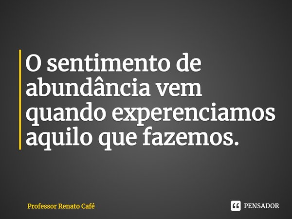 ⁠O sentimento de abundância vem quando experenciamos aquilo que fazemos.... Frase de Professor Renato Café.