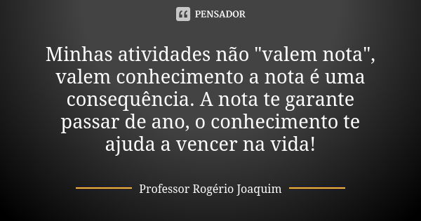 Minhas atividades não "valem nota", valem conhecimento a nota é uma consequência. A nota te garante passar de ano, o conhecimento te ajuda a vencer na... Frase de Professor Rogério Joaquim.