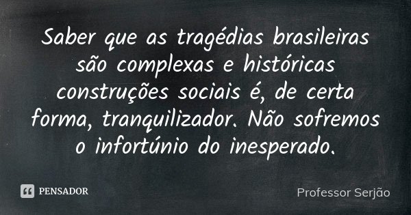 Saber que as tragédias brasileiras são complexas e históricas construções sociais é, de certa forma, tranquilizador. Não sofremos o infortúnio do inesperado.... Frase de Professor Serjão.