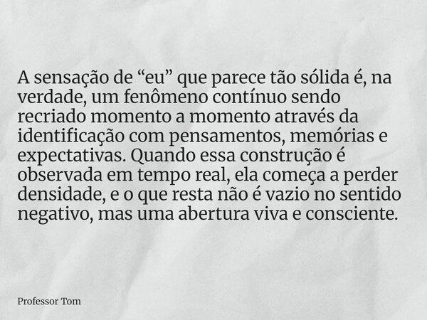 A sensação de “eu” que parece tão sólida é, na verdade, um fenômeno contínuo sendo recriado momento a momento através da identificação com pensamentos, memórias... Frase de Professor Tom.