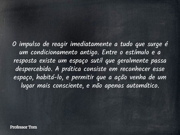 O impulso de reagir imediatamente a tudo que surge é um condicionamento antigo. Entre o estímulo e a resposta existe um espaço sutil que geralmente passa desper... Frase de Professor Tom.