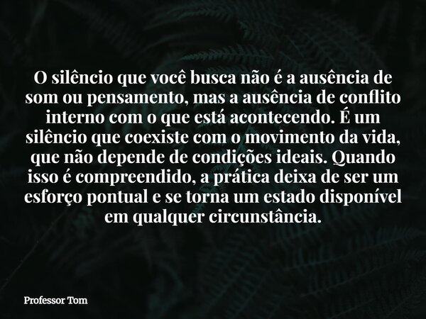 O silêncio que você busca não é a ausência de som ou pensamento, mas a ausência de conflito interno com o que está acontecendo. É um silêncio que coexiste com o... Frase de Professor Tom.