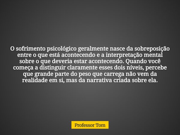 O sofrimento psicológico geralmente nasce da sobreposição entre o que está acontecendo e a interpretação mental sobre o que deveria estar acontecendo. Quando vo... Frase de Professor Tom.