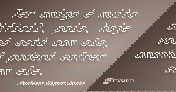 Ter amigo é muito difícil, pois, hoje você está com ele, amanhã poderá sofrer sem ele.... Frase de Professor Wagner Santos.