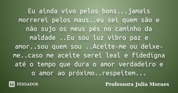 Eu ainda vivo pelos bons...jamais morrerei pelos maus..eu sei quem são e não sujo os meus pés no caminho da maldade ..Eu sou luz vibro paz e amor..sou quem sou ... Frase de Professora Julia Moraes.