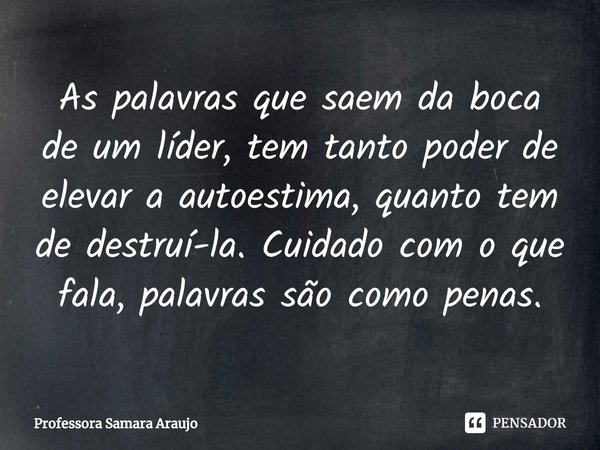 ⁠As palavras que saem da boca de um líder, tem tanto poder de elevar a autoestima, quanto tem de destruí-la. Cuidado com o que fala, palavras são como penas.... Frase de Professora Samara Araujo.