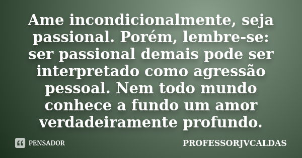 Ame incondicionalmente, seja passional. Porém, lembre-se: ser passional demais pode ser interpretado como agressão pessoal. Nem todo mundo conhece a fundo um am... Frase de PROFESSORJVCALDAS.