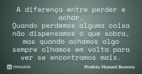 A diferença entre perder e achar. Quando perdemos alguma coisa não dispensamos o que sobra, mas quando achamos algo sempre olhamos em volta para ver se encontra... Frase de Profeta Manoel Bezerra.