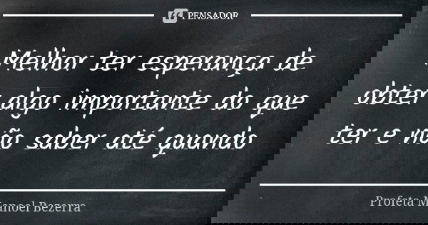 Melhor ter esperança de obter algo importante do que ter e não saber até quando... Frase de Profeta Manoel Bezerra.