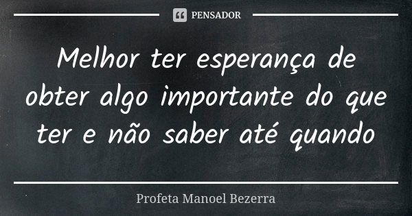 Melhor ter esperança de obter algo importante do que ter e não saber até quando... Frase de Profeta Manoel Bezerra.