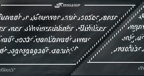 Quando o Governo cria cotas para negros nas Universidades Públicas ele já não está realizando uma prática de segregação racial?... Frase de ProfGeo13.