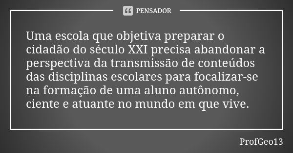 Uma escola que objetiva preparar o cidadão do século XXI precisa abandonar a perspectiva da transmissão de conteúdos das disciplinas escolares para focalizar-se... Frase de ProfGeo13.