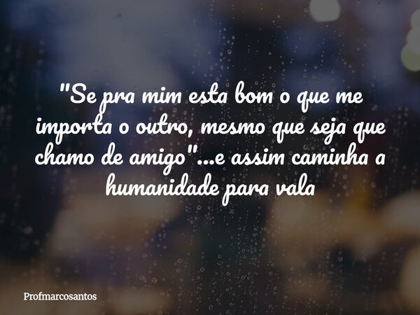 "Se pra mim esta bom o que me importa o outro, mesmo que seja que chamo de amigo"...e assim caminha a humanidade para vala... Frase de profmarcosantos.