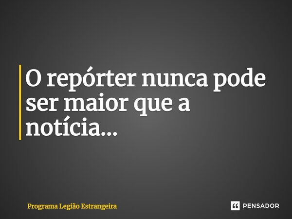 ⁠O repórter nunca pode ser maior que a notícia...... Frase de Programa Legião Estrangeira.