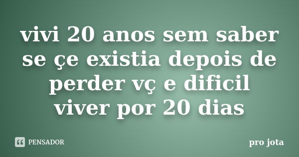 vivi 20 anos sem saber se çe existia depois de perder vç e dificil viver por 20 dias... Frase de pro jota.