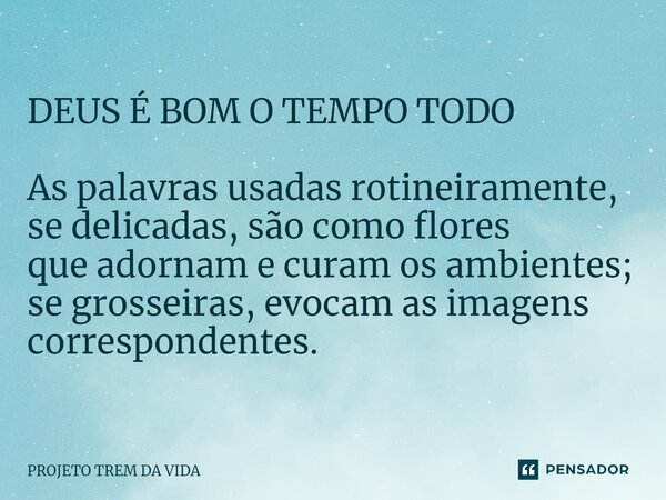 ⁠DEUS É BOM O TEMPO TODO As palavras usadas rotineiramente, se delicadas, são como flores que adornam e curam os ambientes; se grosseiras, evocam as imagens cor... Frase de PROJETO TREM DA VIDA.