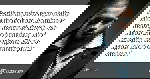 Desfila na pista nego delira, ela acha da hora. As mina se morde, morre de inveja, ela adora. Ela é pandora, ela é afrodite, ela vigora. Ela é o agora, ela é o ... Frase de Projota..