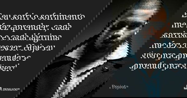 E eu sofri o sofrimento me fez aprender, cada sorriso e cada lágrima me fez crescer. Hoje eu vivo pra aprender e aprendo pra viver!... Frase de Projota..