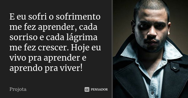 E eu sofri o sofrimento me fez aprender, cada sorriso e cada lágrima me fez crescer. Hoje eu vivo pra aprender e aprendo pra viver!... Frase de Projota..