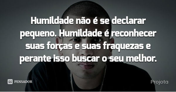 Humildade não é se declarar pequeno. Humildade é reconhecer suas forças e suas fraquezas e perante isso buscar o seu melhor.... Frase de Projota.