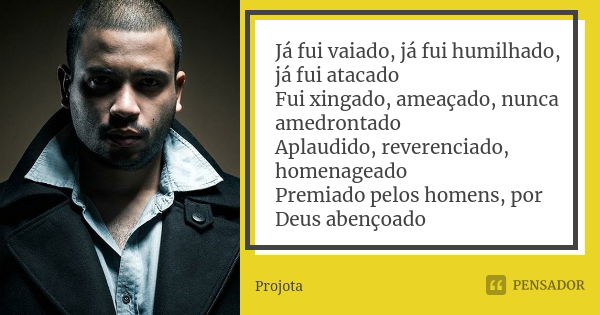 Já fui vaiado, já fui humilhado, já fui atacado Fui xingado, ameaçado, nunca amedrontado Aplaudido, reverenciado, homenageado Premiado pelos homens, por Deus ab... Frase de Projota.