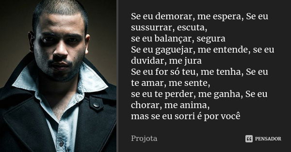 Se eu demorar, me espera, Se eu sussurrar, escuta, se eu balançar, segura Se eu gaguejar, me entende, se eu duvidar, me jura Se eu for só teu, me tenha, Se eu t... Frase de Projota.