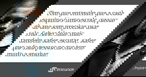 Tem que entender que a cada esquina é uma escola, passar de ano sem precisar usar cola. Saber falar mais também saber escutar, saber que cada pessoa na rua tem ... Frase de Projota..